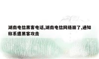 湖南电信黑客电话,湖南电信网络崩了,通知称系遭黑客攻击