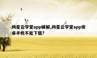 绚星云学堂app破解,绚星云学堂app安卓手机不能下载?