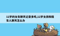 12岁的女生聊天记录多吗,12岁女孩和陌生人聊天怎么办