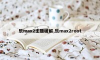 乐max2主题破解,乐max2root