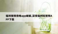 福利视频夜晚app破解,深夜福利短视频APP下载