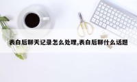 表白后聊天记录怎么处理,表白后聊什么话题