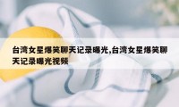 台湾女星爆笑聊天记录曝光,台湾女星爆笑聊天记录曝光视频