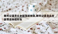 聊天记录怎么全部发送微信,聊天记录怎么全部发送微信好友