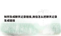 如何生成聊天记录链接,微信怎么把聊天记录生成链接