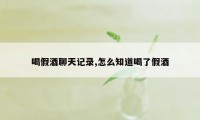 喝假酒聊天记录,怎么知道喝了假酒