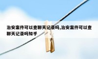 治安案件可以查聊天记录吗,治安案件可以查聊天记录吗知乎