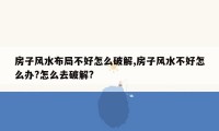 房子风水布局不好怎么破解,房子风水不好怎么办?怎么去破解?