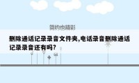 删除通话记录录音文件夹,电话录音删除通话记录录音还有吗?