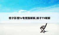 桔子影视tv电视版破解,橘子TV破解