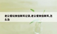 老公爱玩微信聊天记录,老公爱微信聊天,怎么治