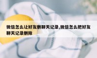 微信怎么让好友删聊天记录,微信怎么把好友聊天记录删除