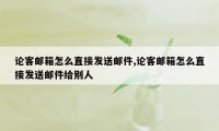 论客邮箱怎么直接发送邮件,论客邮箱怎么直接发送邮件给别人