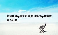 如何利用ip聊天记录,如何通过ip查微信聊天记录