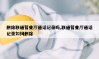 删除联通营业厅通话记录吗,联通营业厅通话记录如何删除