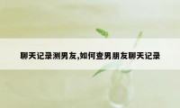 聊天记录测男友,如何查男朋友聊天记录