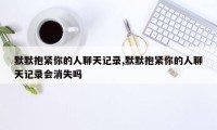 默默抱紧你的人聊天记录,默默抱紧你的人聊天记录会消失吗