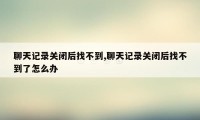 聊天记录关闭后找不到,聊天记录关闭后找不到了怎么办