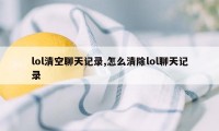 lol清空聊天记录,怎么清除lol聊天记录