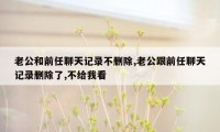 老公和前任聊天记录不删除,老公跟前任聊天记录删除了,不给我看