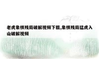 老虎象棋残局破解视频下载,象棋残局猛虎入山破解视频