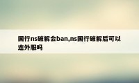 国行ns破解会ban,ns国行破解后可以连外服吗