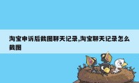 淘宝申诉后截图聊天记录,淘宝聊天记录怎么截图