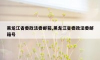 黑龙江省委政法委邮箱,黑龙江省委政法委邮箱号