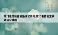 厦门电信能查到通话记录吗,厦门电信能查到通话记录吗