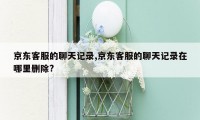 京东客服的聊天记录,京东客服的聊天记录在哪里删除?