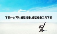 下载什么可以通话记录,通话记录工具下载