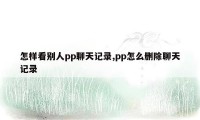 怎样看别人pp聊天记录,pp怎么删除聊天记录