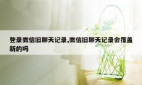 登录微信旧聊天记录,微信旧聊天记录会覆盖新的吗