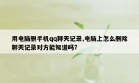 用电脑删手机qq聊天记录,电脑上怎么删除聊天记录对方能知道吗?