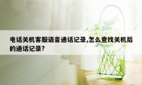 电话关机客服语音通话记录,怎么查找关机后的通话记录?