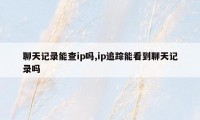 聊天记录能查ip吗,ip追踪能看到聊天记录吗