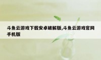 斗鱼云游戏下载安卓破解版,斗鱼云游戏官网手机版