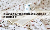 通话记录怎么下载到电脑里,通话记录怎么下载到电脑里去