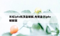 长虹iptv机顶盒破解,电视盒子iptv破解版