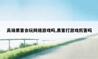 高级黑客会玩网络游戏吗,黑客打游戏厉害吗