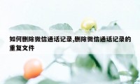 如何删除微信通话记录,删除微信通话记录的重复文件