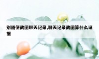 别随便截图聊天记录,聊天记录截图算什么证据