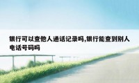 银行可以查他人通话记录吗,银行能查到别人电话号码吗