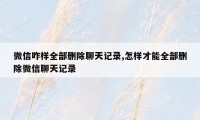 微信咋样全部删除聊天记录,怎样才能全部删除微信聊天记录