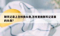 聊天记录上怎样换头像,怎样更换聊天记录里的头像?