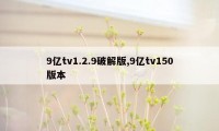 9亿tv1.2.9破解版,9亿tv150版本