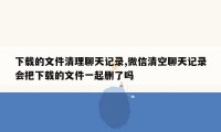 下载的文件清理聊天记录,微信清空聊天记录会把下载的文件一起删了吗