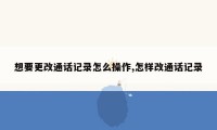 想要更改通话记录怎么操作,怎样改通话记录