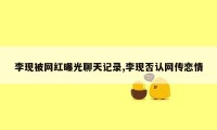 李现被网红曝光聊天记录,李现否认网传恋情