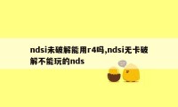 ndsi未破解能用r4吗,ndsi无卡破解不能玩的nds